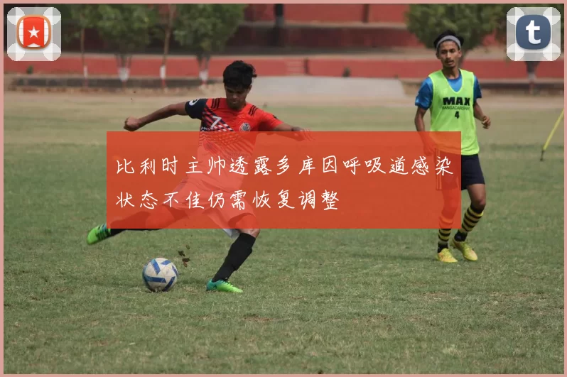 比利时主帅透露多库因呼吸道感染状态不佳仍需恢复调整