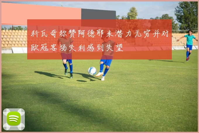 科瓦奇称赞阿德耶米潜力无穷并对欧冠客场失利感到失望