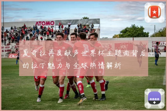 夏奇拉再度献声世界杯主题曲背后的拉丁魅力与全球热情解析