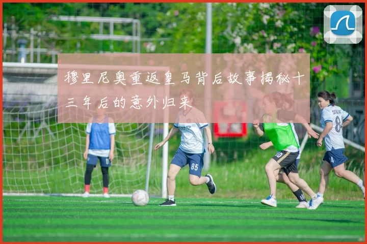 穆里尼奥重返皇马背后故事揭秘十三年后的意外归来