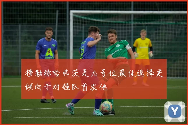 穆勒称哈弗茨是九号位最佳选择更倾向于对强队首发他
