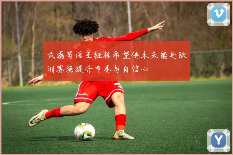 武磊寄语王钰栋希望他未来能赴欧洲赛场提升节奏与自信心