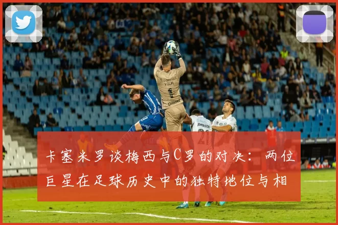 卡塞米罗谈梅西与C罗的对决：两位巨星在足球历史中的独特地位与相互激励