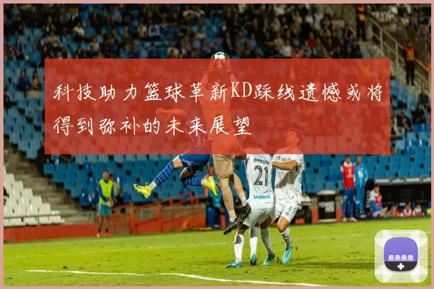 科技助力篮球革新KD踩线遗憾或将得到弥补的未来展望