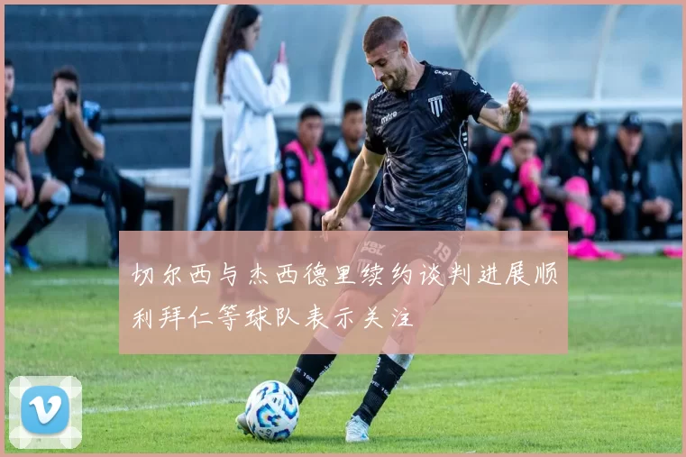 切尔西与杰西德里续约谈判进展顺利拜仁等球队表示关注