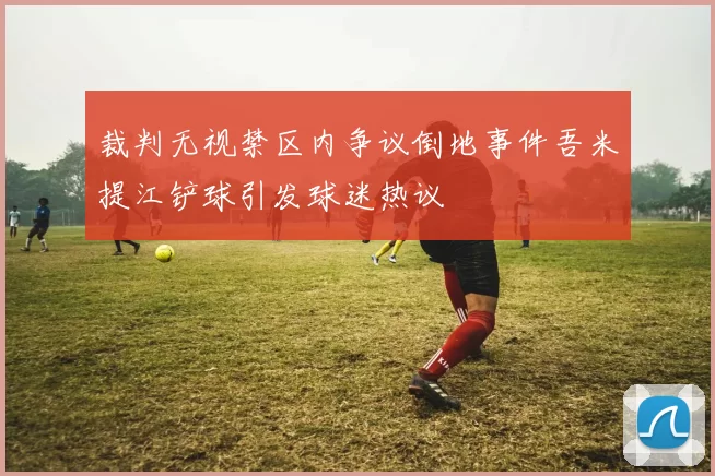 裁判无视禁区内争议倒地事件吾米提江铲球引发球迷热议