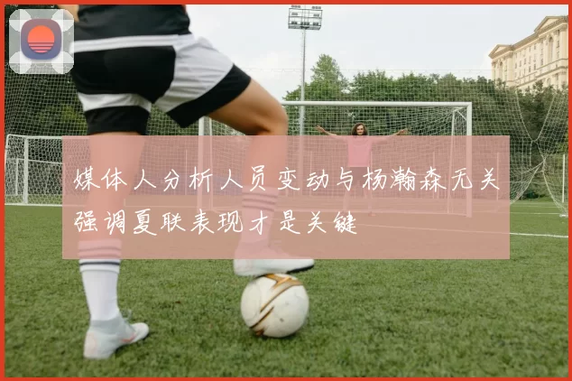 媒体人分析人员变动与杨瀚森无关强调夏联表现才是关键