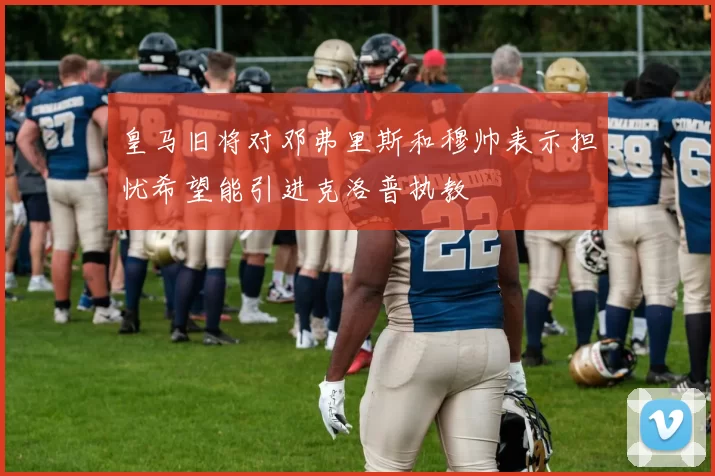 皇马旧将对邓弗里斯和穆帅表示担忧希望能引进克洛普执教