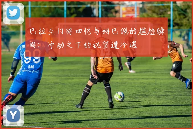 巴拉圭门将回忆与姆巴佩的尴尬瞬间：冲动之下的祝贺遭冷遇