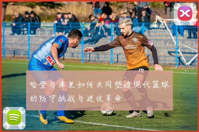 哈登与库里如何共同塑造现代篮球的防守挑战与进攻革命