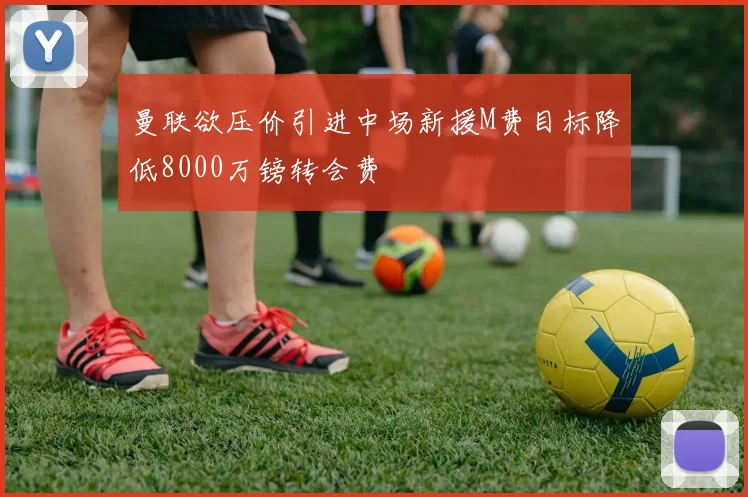 曼联欲压价引进中场新援M费目标降低8000万镑转会费