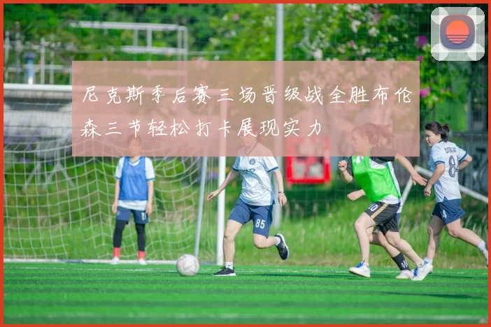 尼克斯季后赛三场晋级战全胜布伦森三节轻松打卡展现实力