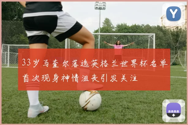 33岁马奎尔落选英格兰世界杯名单首次现身神情沮丧引发关注