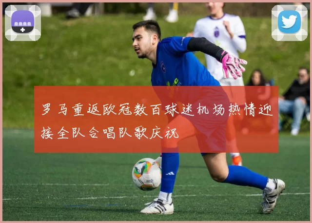 罗马重返欧冠数百球迷机场热情迎接全队合唱队歌庆祝