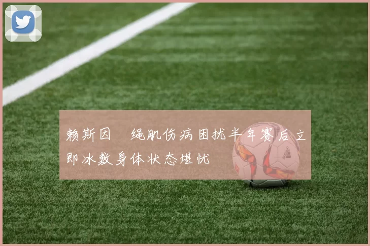 赖斯因腘绳肌伤病困扰半年赛后立即冰敷身体状态堪忧
