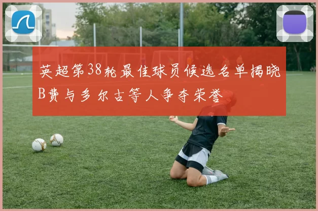 英超第38轮最佳球员候选名单揭晓B费与多尔古等人争夺荣誉