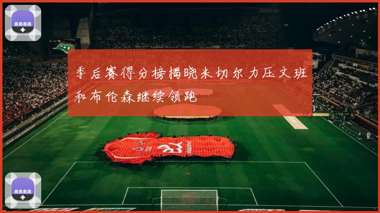 季后赛得分榜揭晓米切尔力压文班和布伦森继续领跑